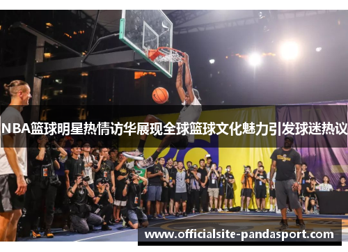 NBA篮球明星热情访华展现全球篮球文化魅力引发球迷热议