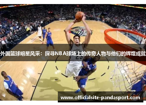 外国篮球明星风采:探寻NBA球场上的传奇人物与他们的辉煌成就