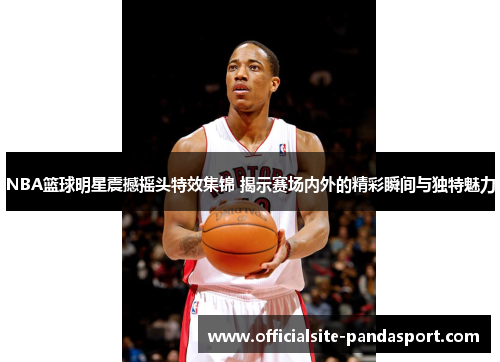 NBA篮球明星震撼摇头特效集锦 揭示赛场内外的精彩瞬间与独特魅力