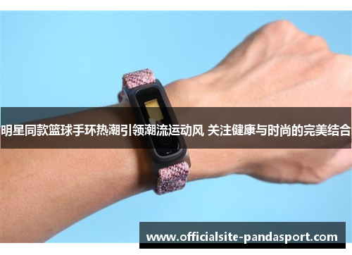 明星同款篮球手环热潮引领潮流运动风 关注健康与时尚的完美结合