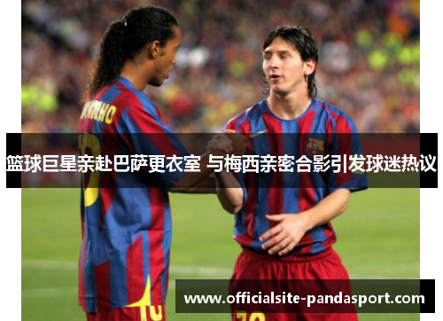 篮球巨星亲赴巴萨更衣室 与梅西亲密合影引发球迷热议